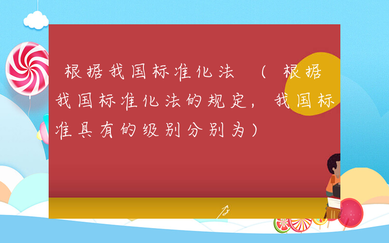 根据我国标准化法 (根据我国标准化法的规定,我国标准具有的级别分别为)